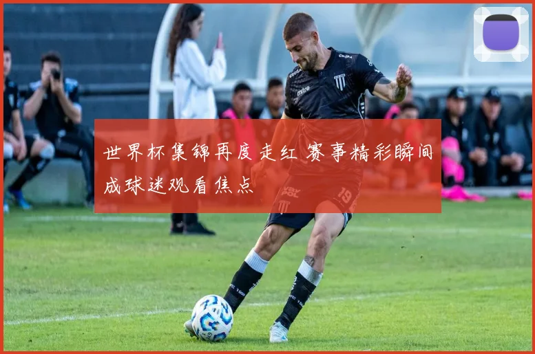 世界杯集锦再度走红 赛事精彩瞬间成球迷观看焦点