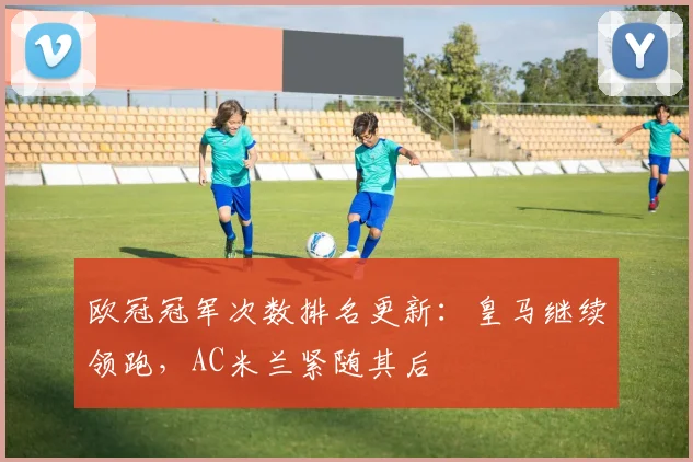 欧冠冠军次数排名更新:皇马继续领跑,AC米兰紧随其后