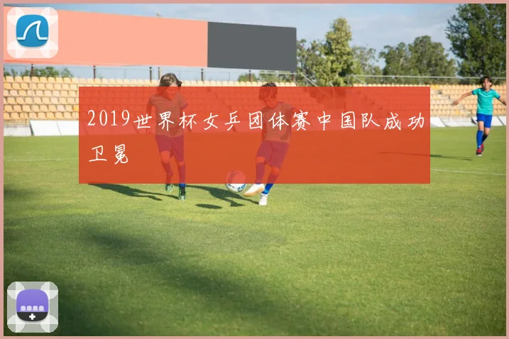 2019世界杯女乒团体赛中国队成功卫冕