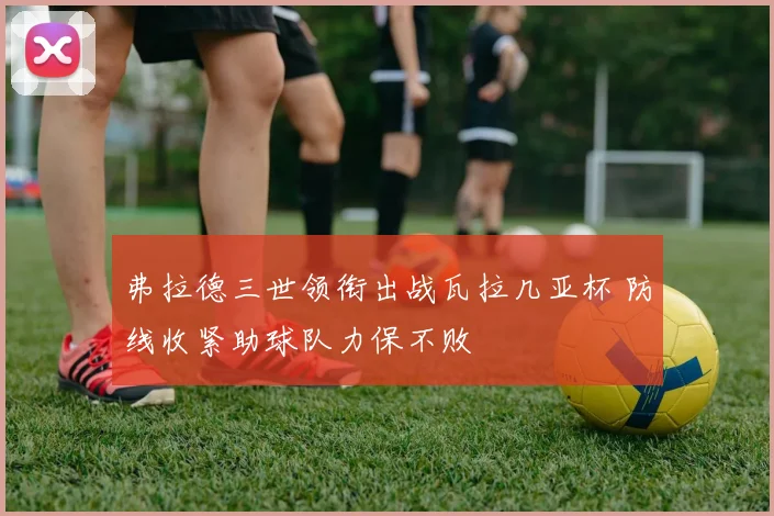 弗拉德三世领衔出战瓦拉几亚杯 防线收紧助球队力保不败