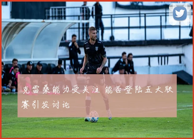 克雷桑能力受关注 能否登陆五大联赛引发讨论