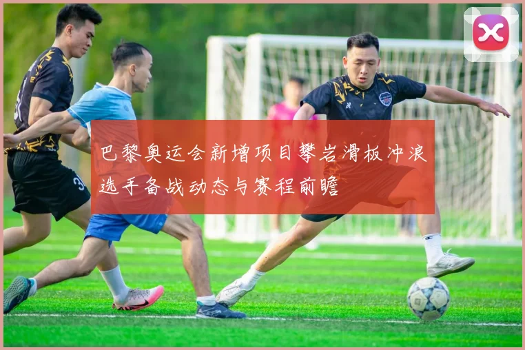 巴黎奥运会新增项目攀岩滑板冲浪选手备战动态与赛程前瞻