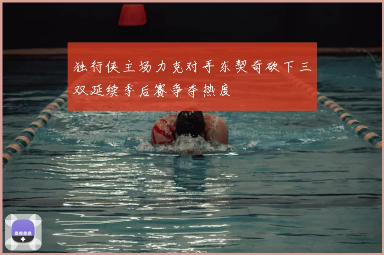 独行侠主场力克对手东契奇砍下三双延续季后赛争夺热度
