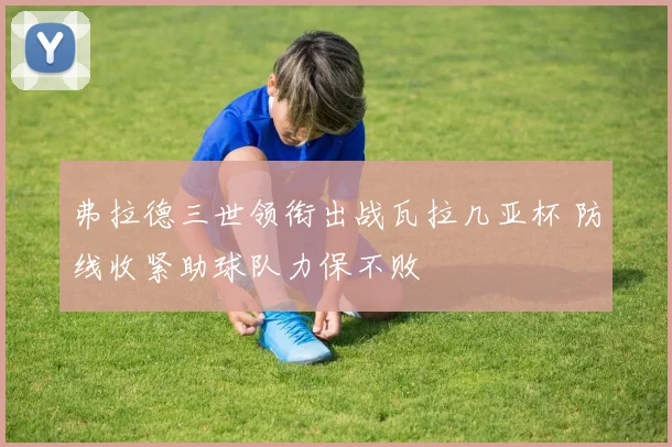 弗拉德三世领衔出战瓦拉几亚杯 防线收紧助球队力保不败
