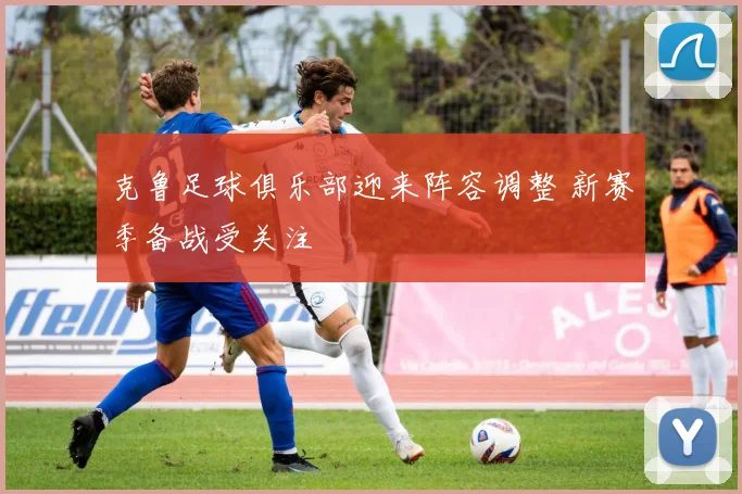 克鲁足球俱乐部迎来阵容调整 新赛季备战受关注