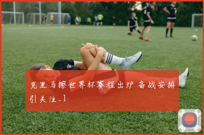 克里马擦世界杯赛程出炉 备战安排引关注_1