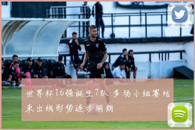 世界杯16强诞生7队 多场小组赛结束出线形势逐步明朗