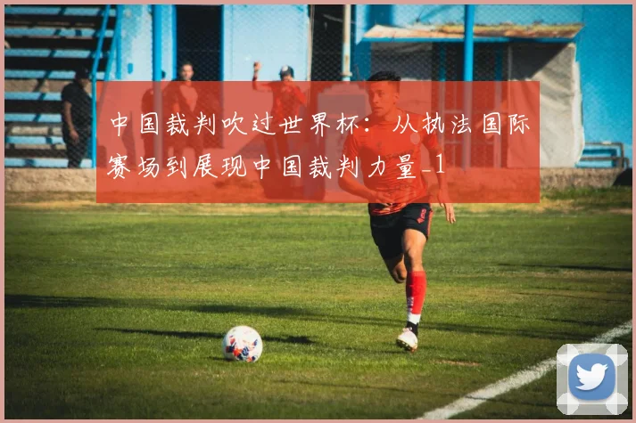 中国裁判吹过世界杯：从执法国际赛场到展现中国裁判力量_1