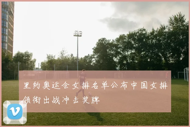 里约奥运会女排名单公布中国女排领衔出战冲击奖牌