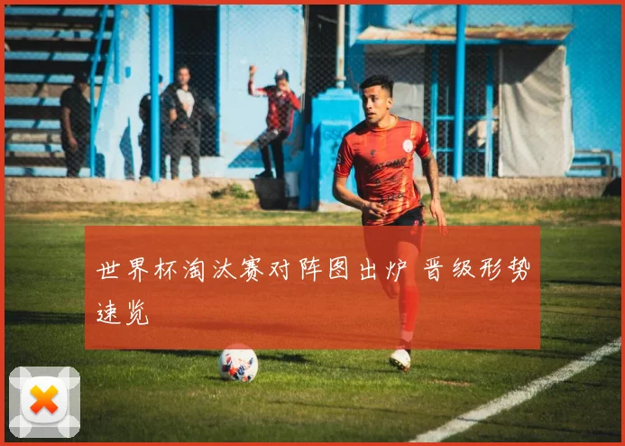 世界杯淘汰赛对阵图出炉 晋级形势速览