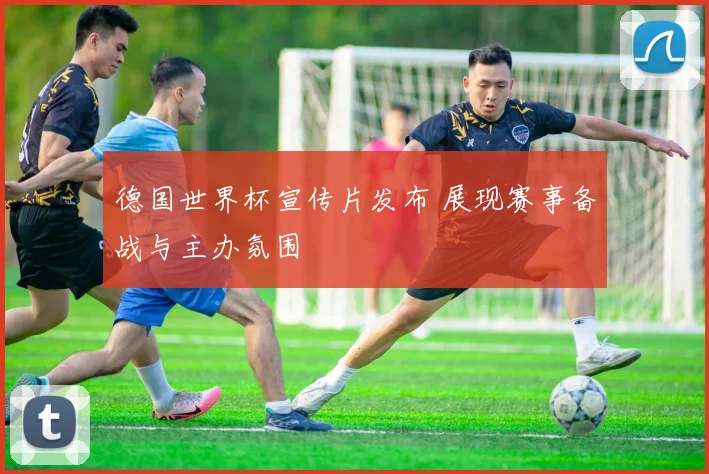 德国世界杯宣传片发布 展现赛事备战与主办氛围