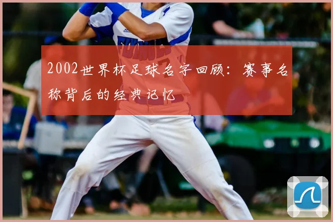 2002世界杯足球名字回顾：赛事名称背后的经典记忆