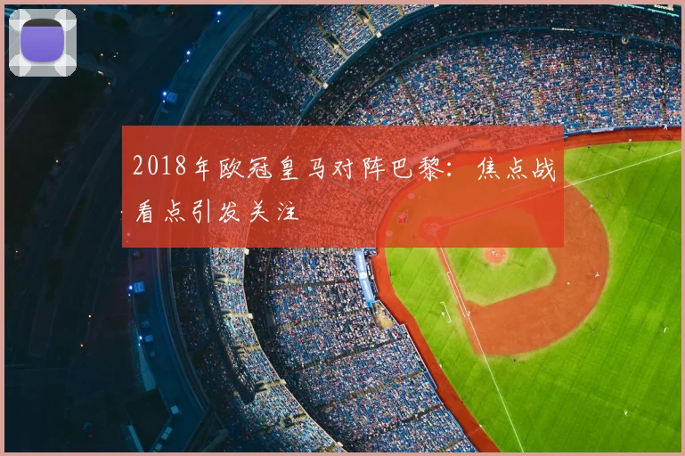 2018年欧冠皇马对阵巴黎:焦点战看点引发关注